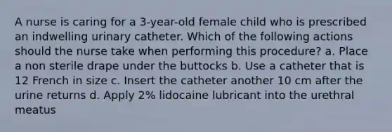 A nurse is caring for a 3-year-old female child who is prescribed an indwelling urinary catheter. Which of the following actions should the nurse take when performing this procedure? a. Place a non sterile drape under the buttocks b. Use a catheter that is 12 French in size c. Insert the catheter another 10 cm after the urine returns d. Apply 2% lidocaine lubricant into the urethral meatus