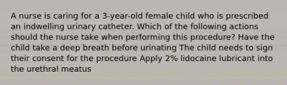 A nurse is caring for a 3-year-old female child who is prescribed an indwelling urinary catheter. Which of the following actions should the nurse take when performing this procedure? Have the child take a deep breath before urinating The child needs to sign their consent for the procedure Apply 2% lidocaine lubricant into the urethral meatus