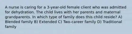 A nurse is caring for a 3-year-old female client who was admitted for dehydration. The child lives with her parents and maternal grandparents. In which type of family does this child reside? A) Blended family B) Extended C) Two-career family D) Traditional family