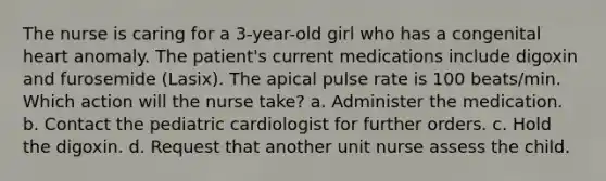 The nurse is caring for a 3-year-old girl who has a congenital heart anomaly. The patient's current medications include digoxin and furosemide (Lasix). The apical pulse rate is 100 beats/min. Which action will the nurse take? a. Administer the medication. b. Contact the pediatric cardiologist for further orders. c. Hold the digoxin. d. Request that another unit nurse assess the child.