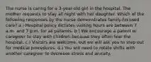 The nurse is caring for a 3-year-old girl in the hospital. The mother requests to stay all night with her daughter. Which of the following responses by the nurse demonstrates family-focused care? a.) Hospital policy dictates visiting hours are between 7 a.m. and 7 p.m. for all patients. b.) We encourage a parent or caregiver to stay with children because they often fear the hospital. c.) Visitors are welcome, but we will ask you to step out for medical procedures. d.) You will need to rotate shifts with another caregiver to decrease stress and anxiety.