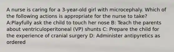 A nurse is caring for a 3-year-old girl with microcephaly. Which of the following actions is appropriate for the nurse to take? A:Playfully ask the child to touch her nose B: Teach the parents about ventriculoperitoneal (VP) shunts C: Prepare the child for the experience of cranial surgery D: Administer antipyretics as ordered