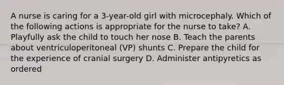 A nurse is caring for a 3-year-old girl with microcephaly. Which of the following actions is appropriate for the nurse to take? A. Playfully ask the child to touch her nose B. Teach the parents about ventriculoperitoneal (VP) shunts C. Prepare the child for the experience of cranial surgery D. Administer antipyretics as ordered