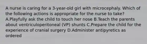 A nurse is caring for a 3-year-old girl with microcephaly. Which of the following actions is appropriate for the nurse to take? A.Playfully ask the child to touch her nose B.Teach the parents about ventriculoperitoneal (VP) shunts C.Prepare the child for the experience of cranial surgery D.Administer antipyretics as ordered