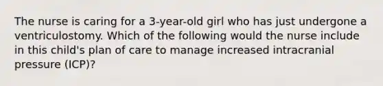 The nurse is caring for a 3-year-old girl who has just undergone a ventriculostomy. Which of the following would the nurse include in this child's plan of care to manage increased intracranial pressure (ICP)?