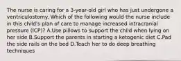 The nurse is caring for a 3-year-old girl who has just undergone a ventriculostomy. Which of the following would the nurse include in this child's plan of care to manage increased intracranial pressure (ICP)? A.Use pillows to support the child when lying on her side B.Support the parents in starting a ketogenic diet C.Pad the side rails on the bed D.Teach her to do deep breathing techniques