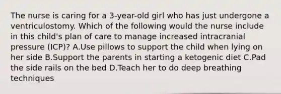 The nurse is caring for a 3-year-old girl who has just undergone a ventriculostomy. Which of the following would the nurse include in this child's plan of care to manage increased intracranial pressure (ICP)? A.Use pillows to support the child when lying on her side B.Support the parents in starting a ketogenic diet C.Pad the side rails on the bed D.Teach her to do deep breathing techniques