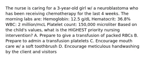 The nurse is caring for a 3-year-old girl w/ a neuroblastoma who has been receiving chemotherapy for the last 4 weeks. The morning labs are: Hemoglobin: 12.5 g/dL Hematocrit: 36.8% WBC: 2 million/mcL Platelet count: 150,000 microliter Based on the child's values, what is the HIGHEST priority nursing intervention? A. Prepare to give a transfusion of packed RBCs B. Prepare to admin a transfusion platelets C. Encourage mouth care w/ a soft toothbrush D. Encourage meticulous handwashing by the client and visitors