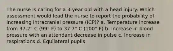 The nurse is caring for a 3-year-old with a head injury. Which assessment would lead the nurse to report the probability of increasing intracranial pressure (ICP)? a. Temperature increase from 37.2° C (99° F) to 37.7° C (100° F) b. Increase in blood pressure with an attendant decrease in pulse c. Increase in respirations d. Equilateral pupils