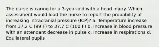 The nurse is caring for a 3-year-old with a head injury. Which assessment would lead the nurse to report the probability of increasing intracranial pressure (ICP)? a. Temperature increase from 37.2 C (99 F) to 37.7 C (100 F) b. Increase in blood pressure with an attendant decrease in pulse c. Increase in respirations d. Equilateral pupils