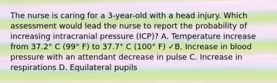 The nurse is caring for a 3-year-old with a head injury. Which assessment would lead the nurse to report the probability of increasing intracranial pressure (ICP)? A. Temperature increase from 37.2° C (99° F) to 37.7° C (100° F) ✓B. Increase in blood pressure with an attendant decrease in pulse C. Increase in respirations D. Equilateral pupils