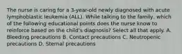 The nurse is caring for a 3-year-old newly diagnosed with acute lymphoblastic leukemia (ALL). While talking to the family, which of the following educational points does the nurse know to reinforce based on the child's diagnosis? Select all that apply. A. Bleeding precautions B. Contact precautions C. Neutropenic precautions D. Sternal precautions