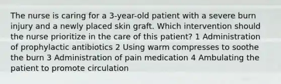 The nurse is caring for a 3-year-old patient with a severe burn injury and a newly placed skin graft. Which intervention should the nurse prioritize in the care of this patient? 1 Administration of prophylactic antibiotics 2 Using warm compresses to soothe the burn 3 Administration of pain medication 4 Ambulating the patient to promote circulation