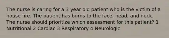 The nurse is caring for a 3-year-old patient who is the victim of a house fire. The patient has burns to the face, head, and neck. The nurse should prioritize which assessment for this patient? 1 Nutritional 2 Cardiac 3 Respiratory 4 Neurologic