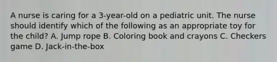 A nurse is caring for a 3-year-old on a pediatric unit. The nurse should identify which of the following as an appropriate toy for the child? A. Jump rope B. Coloring book and crayons C. Checkers game D. Jack-in-the-box