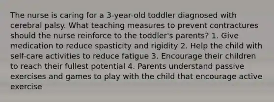 The nurse is caring for a 3-year-old toddler diagnosed with cerebral palsy. What teaching measures to prevent contractures should the nurse reinforce to the toddler's parents? 1. Give medication to reduce spasticity and rigidity 2. Help the child with self-care activities to reduce fatigue 3. Encourage their children to reach their fullest potential 4. Parents understand passive exercises and games to play with the child that encourage active exercise