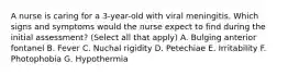 A nurse is caring for a 3-year-old with viral meningitis. Which signs and symptoms would the nurse expect to find during the initial assessment? (Select all that apply) A. Bulging anterior fontanel B. Fever C. Nuchal rigidity D. Petechiae E. Irritability F. Photophobia G. Hypothermia