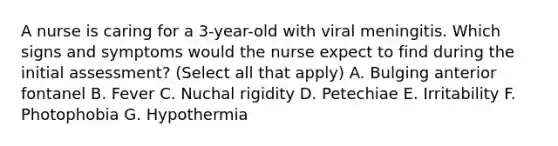 A nurse is caring for a 3-year-old with viral meningitis. Which signs and symptoms would the nurse expect to find during the initial assessment? (Select all that apply) A. Bulging anterior fontanel B. Fever C. Nuchal rigidity D. Petechiae E. Irritability F. Photophobia G. Hypothermia