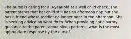 The nurse is caring for a 3-year-old at a well child check. The parent states that her child still has an afternoon nap but she has a friend whose toddler no longer naps in the afternoon. She is seeking advice on what do to. When providing anticipatory guidance to the parent about sleep patterns, what is the most appropriate response by the nurse?