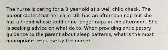 The nurse is caring for a 3-year-old at a well child check. The parent states that her child still has an afternoon nap but she has a friend whose toddler no longer naps in the afternoon. She is seeking advice on what do to. When providing anticipatory guidance to the parent about sleep patterns, what is the most appropriate response by the nurse?