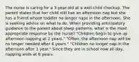 The nurse is caring for a 3-year-old at a well-child checkup. The parent states that her child still has an afternoon nap but she has a friend whose toddler no longer naps in the afternoon. She is seeking advice on what to do. When providing anticipatory guidance to the parent about sleep patterns, what is the most appropriate response by the nurse? "Children begin to give up afternoon napping at 2 years." "Often, the afternoon nap will be no longer needed after 4 years." "Children no longer nap in the afternoon after 1 year." Since they are in school now all day, napping ends at 6 years.