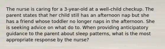 The nurse is caring for a 3-year-old at a well-child checkup. The parent states that her child still has an afternoon nap but she has a friend whose toddler no longer naps in the afternoon. She is seeking advice on what do to. When providing anticipatory guidance to the parent about sleep patterns, what is the most appropriate response by the nurse?