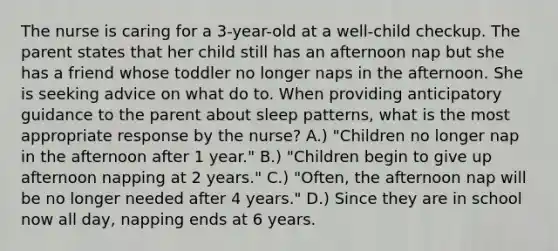 The nurse is caring for a 3-year-old at a well-child checkup. The parent states that her child still has an afternoon nap but she has a friend whose toddler no longer naps in the afternoon. She is seeking advice on what do to. When providing anticipatory guidance to the parent about sleep patterns, what is the most appropriate response by the nurse? A.) "Children no longer nap in the afternoon after 1 year." B.) "Children begin to give up afternoon napping at 2 years." C.) "Often, the afternoon nap will be no longer needed after 4 years." D.) Since they are in school now all day, napping ends at 6 years.