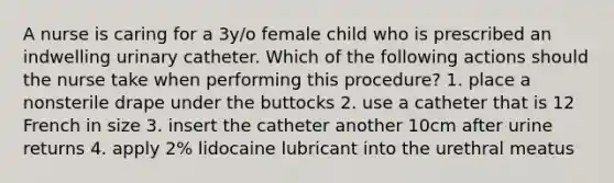 A nurse is caring for a 3y/o female child who is prescribed an indwelling urinary catheter. Which of the following actions should the nurse take when performing this procedure? 1. place a nonsterile drape under the buttocks 2. use a catheter that is 12 French in size 3. insert the catheter another 10cm after urine returns 4. apply 2% lidocaine lubricant into the urethral meatus