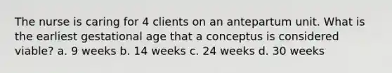 The nurse is caring for 4 clients on an antepartum unit. What is the earliest gestational age that a conceptus is considered viable? a. 9 weeks b. 14 weeks c. 24 weeks d. 30 weeks