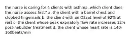 the nurse is caring for 4 clients with asthma. which client does the nurse assess first? a. the client with a barrel chest and clubbed fingernails b. the client with an O2sat level of 92% at rest c. the client whose peak expiratory flow rate increases 12% post-nebulizer treatment d. the client whose heart rate is 140-160beats/min