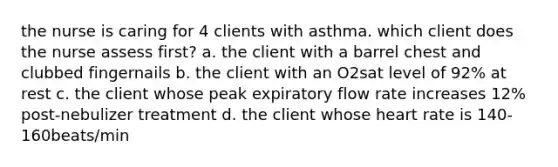 the nurse is caring for 4 clients with asthma. which client does the nurse assess first? a. the client with a barrel chest and clubbed fingernails b. the client with an O2sat level of 92% at rest c. the client whose peak expiratory flow rate increases 12% post-nebulizer treatment d. the client whose heart rate is 140-160beats/min