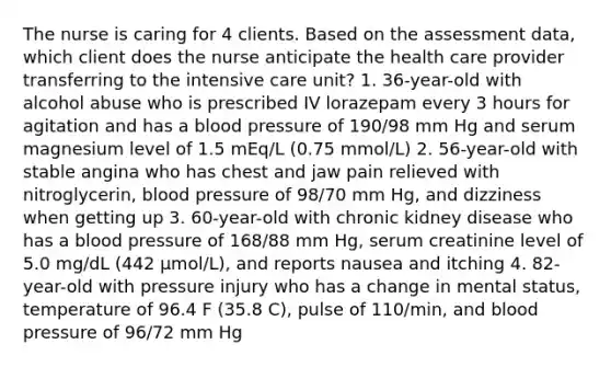 The nurse is caring for 4 clients. Based on the assessment data, which client does the nurse anticipate the health care provider transferring to the intensive care unit? 1. 36-year-old with alcohol abuse who is prescribed IV lorazepam every 3 hours for agitation and has a blood pressure of 190/98 mm Hg and serum magnesium level of 1.5 mEq/L (0.75 mmol/L) 2. 56-year-old with stable angina who has chest and jaw pain relieved with nitroglycerin, blood pressure of 98/70 mm Hg, and dizziness when getting up 3. 60-year-old with chronic kidney disease who has a blood pressure of 168/88 mm Hg, serum creatinine level of 5.0 mg/dL (442 µmol/L), and reports nausea and itching 4. 82-year-old with pressure injury who has a change in mental status, temperature of 96.4 F (35.8 C), pulse of 110/min, and blood pressure of 96/72 mm Hg