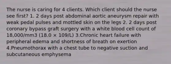 The nurse is caring for 4 clients. Which client should the nurse see first? 1. 2 days post abdominal aortic aneurysm repair with weak pedal pulses and mottled skin on the legs 2. 2 days post coronary bypass graft surgery with a white blood cell count of 18,000/mm3 (18.0 × 109/L) 3.Chronic heart failure with peripheral edema and shortness of breath on exertion 4.Pneumothorax with a chest tube to negative suction and subcutaneous emphysema