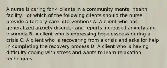 A nurse is caring for 4 clients in a community mental health facility. For which of the following clients should the nurse provide a tertiary care intervention? A. A client who has generalized anxiety disorder and reports increased anxiety and insomnia B. A client who is expressing hopelessness during a crisis C. A client who is recovering from a crisis and asks for help in completing the recovery process D. A client who is having difficulty coping with stress and wants to learn relaxation techniques