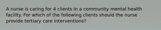 A nurse is caring for 4 clients in a community mental health facility. For which of the following clients should the nurse provide tertiary care interventions?