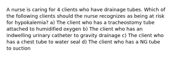 A nurse is caring for 4 clients who have drainage tubes. Which of the following clients should the nurse recognizes as being at risk for hypokalemia? a) The client who has a tracheostomy tube attached to humidified oxygen b) The client who has an indwelling urinary catheter to gravity drainage c) The client who has a chest tube to water seal d) The client who has a NG tube to suction