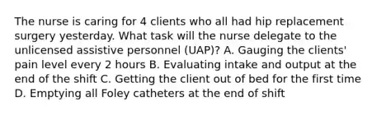 The nurse is caring for 4 clients who all had hip replacement surgery yesterday. What task will the nurse delegate to the unlicensed assistive personnel (UAP)? A. Gauging the clients' pain level every 2 hours B. Evaluating intake and output at the end of the shift C. Getting the client out of bed for the first time D. Emptying all Foley catheters at the end of shift