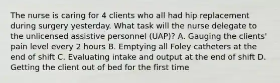 The nurse is caring for 4 clients who all had hip replacement during surgery yesterday. What task will the nurse delegate to the unlicensed assistive personnel (UAP)? A. Gauging the clients' pain level every 2 hours B. Emptying all Foley catheters at the end of shift C. Evaluating intake and output at the end of shift D. Getting the client out of bed for the first time