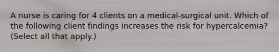 A nurse is caring for 4 clients on a medical-surgical unit. Which of the following client findings increases the risk for hypercalcemia? (Select all that apply.)