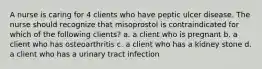 A nurse is caring for 4 clients who have peptic ulcer disease. The nurse should recognize that misoprostol is contraindicated for which of the following clients? a. a client who is pregnant b. a client who has osteoarthritis c. a client who has a kidney stone d. a client who has a urinary tract infection