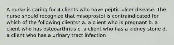 A nurse is caring for 4 clients who have peptic ulcer disease. The nurse should recognize that misoprostol is contraindicated for which of the following clients? a. a client who is pregnant b. a client who has osteoarthritis c. a client who has a kidney stone d. a client who has a urinary tract infection