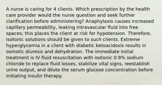 A nurse is caring for 4 clients. Which prescription by the health care provider would the nurse question and seek further clarification before administering? Anaphylaxis causes increased capillary permeability, leaking intravascular fluid into free spaces; this places the client at risk for hypotension. Therefore, isotonic solutions should be given to such clients. Extreme hyperglycemia in a client with diabetic ketoacidosis results in osmotic diuresis and dehydration. The immediate initial treatment is IV fluid resuscitation with isotonic 0.9% sodium chloride to replace fluid losses, stabilize vital signs, reestablish urine output, and dilute the serum glucose concentration before initiating insulin therapy.