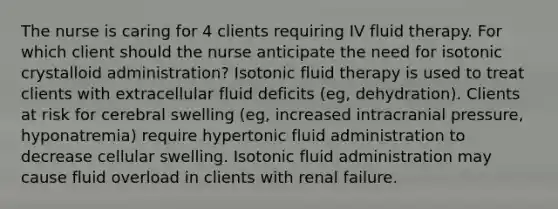 The nurse is caring for 4 clients requiring IV fluid therapy. For which client should the nurse anticipate the need for isotonic crystalloid administration? Isotonic fluid therapy is used to treat clients with extracellular fluid deficits (eg, dehydration). Clients at risk for cerebral swelling (eg, increased intracranial pressure, hyponatremia) require hypertonic fluid administration to decrease cellular swelling. Isotonic fluid administration may cause fluid overload in clients with renal failure.