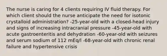 The nurse is caring for 4 clients requiring IV fluid therapy. For which client should the nurse anticipate the need for isotonic crystalloid administration? -25-year-old with a closed-head injury and signs of increasing intracranial pressure -45-year-old with acute gastroenteritis and dehydration -60-year-old with seizures and serum sodium of 112 mEq/l -68-year-old with chronic renal failure and hypertensive crisis