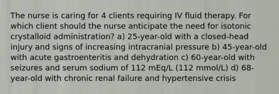 The nurse is caring for 4 clients requiring IV fluid therapy. For which client should the nurse anticipate the need for isotonic crystalloid administration? a) 25-year-old with a closed-head injury and signs of increasing intracranial pressure b) 45-year-old with acute gastroenteritis and dehydration c) 60-year-old with seizures and serum sodium of 112 mEq/L (112 mmol/L) d) 68-year-old with chronic renal failure and hypertensive crisis