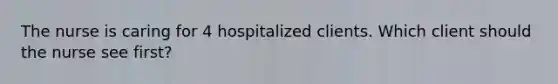 The nurse is caring for 4 hospitalized clients. Which client should the nurse see first?