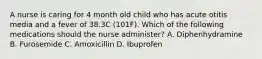 A nurse is caring for 4 month old child who has acute otitis media and a fever of 38.3C (101F). Which of the following medications should the nurse administer? A. Diphenhydramine B. Furosemide C. Amoxicillin D. Ibuprofen