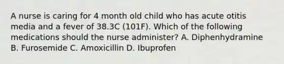 A nurse is caring for 4 month old child who has acute otitis media and a fever of 38.3C (101F). Which of the following medications should the nurse administer? A. Diphenhydramine B. Furosemide C. Amoxicillin D. Ibuprofen