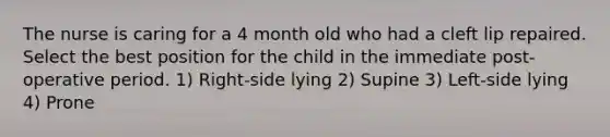 The nurse is caring for a 4 month old who had a cleft lip repaired. Select the best position for the child in the immediate post-operative period. 1) Right-side lying 2) Supine 3) Left-side lying 4) Prone