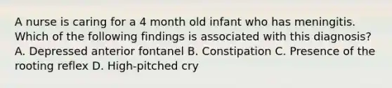 A nurse is caring for a 4 month old infant who has meningitis. Which of the following findings is associated with this diagnosis? A. Depressed anterior fontanel B. Constipation C. Presence of the rooting reflex D. High-pitched cry